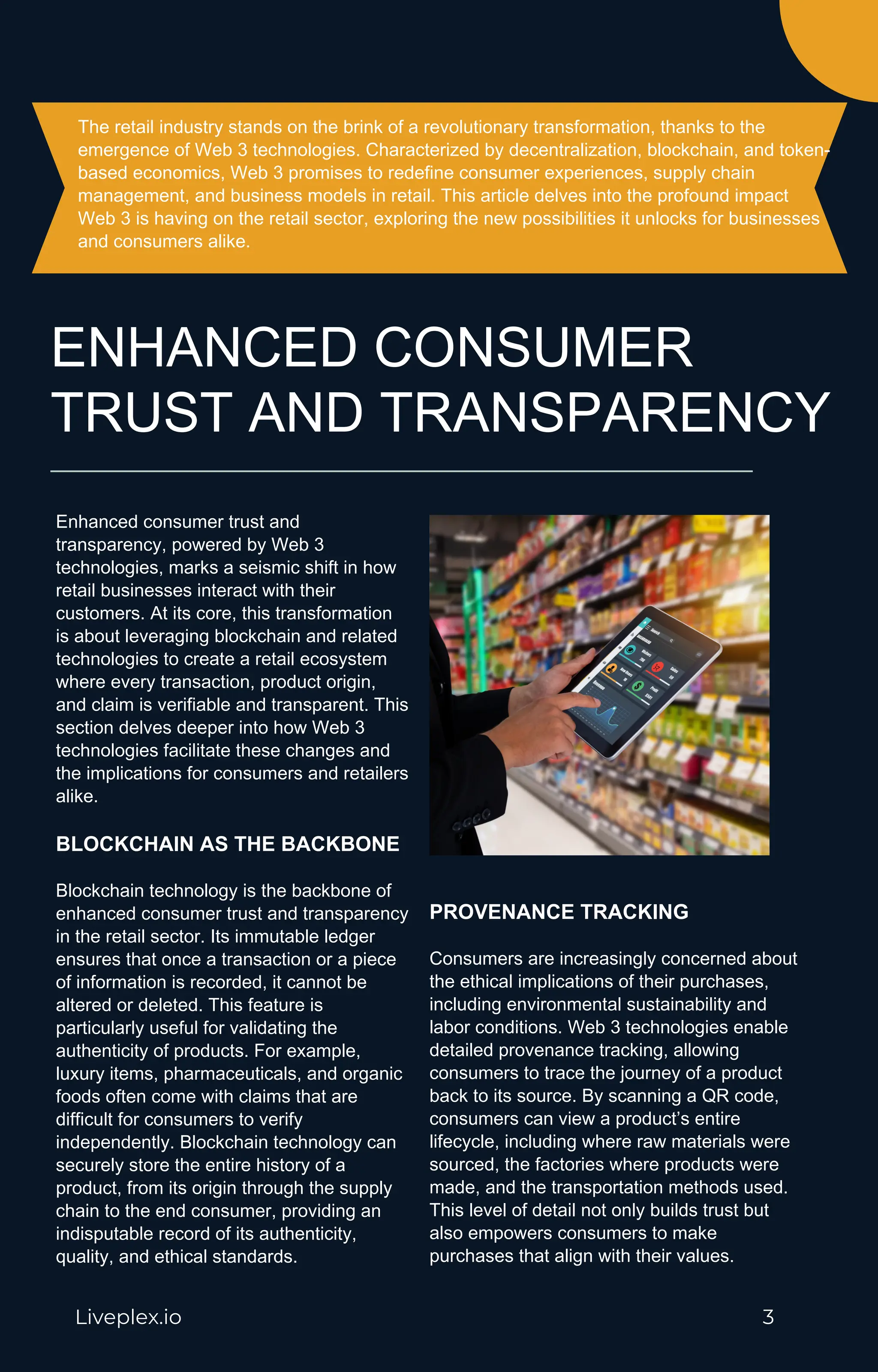 The retail industry stands on the brink of a revolutionary transformation, thanks to the
emergence of Web 3 technologies. Characterized by decentralization, blockchain, and token-
based economics, Web 3 promises to redefine consumer experiences, supply chain
management, and business models in retail. This article delves into the profound impact
Web 3 is having on the retail sector, exploring the new possibilities it unlocks for businesses
and consumers alike.
Liveplex.io 3
Enhanced consumer trust and
transparency, powered by Web 3
technologies, marks a seismic shift in how
retail businesses interact with their
customers. At its core, this transformation
is about leveraging blockchain and related
technologies to create a retail ecosystem
where every transaction, product origin,
and claim is verifiable and transparent. This
section delves deeper into how Web 3
technologies facilitate these changes and
the implications for consumers and retailers
alike.
BLOCKCHAIN AS THE BACKBONE
Blockchain technology is the backbone of
enhanced consumer trust and transparency
in the retail sector. Its immutable ledger
ensures that once a transaction or a piece
of information is recorded, it cannot be
altered or deleted. This feature is
particularly useful for validating the
authenticity of products. For example,
luxury items, pharmaceuticals, and organic
foods often come with claims that are
difficult for consumers to verify
independently. Blockchain technology can
securely store the entire history of a
product, from its origin through the supply
chain to the end consumer, providing an
indisputable record of its authenticity,
quality, and ethical standards.
PROVENANCE TRACKING
Consumers are increasingly concerned about
the ethical implications of their purchases,
including environmental sustainability and
labor conditions. Web 3 technologies enable
detailed provenance tracking, allowing
consumers to trace the journey of a product
back to its source. By scanning a QR code,
consumers can view a product’s entire
lifecycle, including where raw materials were
sourced, the factories where products were
made, and the transportation methods used.
This level of detail not only builds trust but
also empowers consumers to make
purchases that align with their values.
ENHANCED CONSUMER
TRUST AND TRANSPARENCY
 
