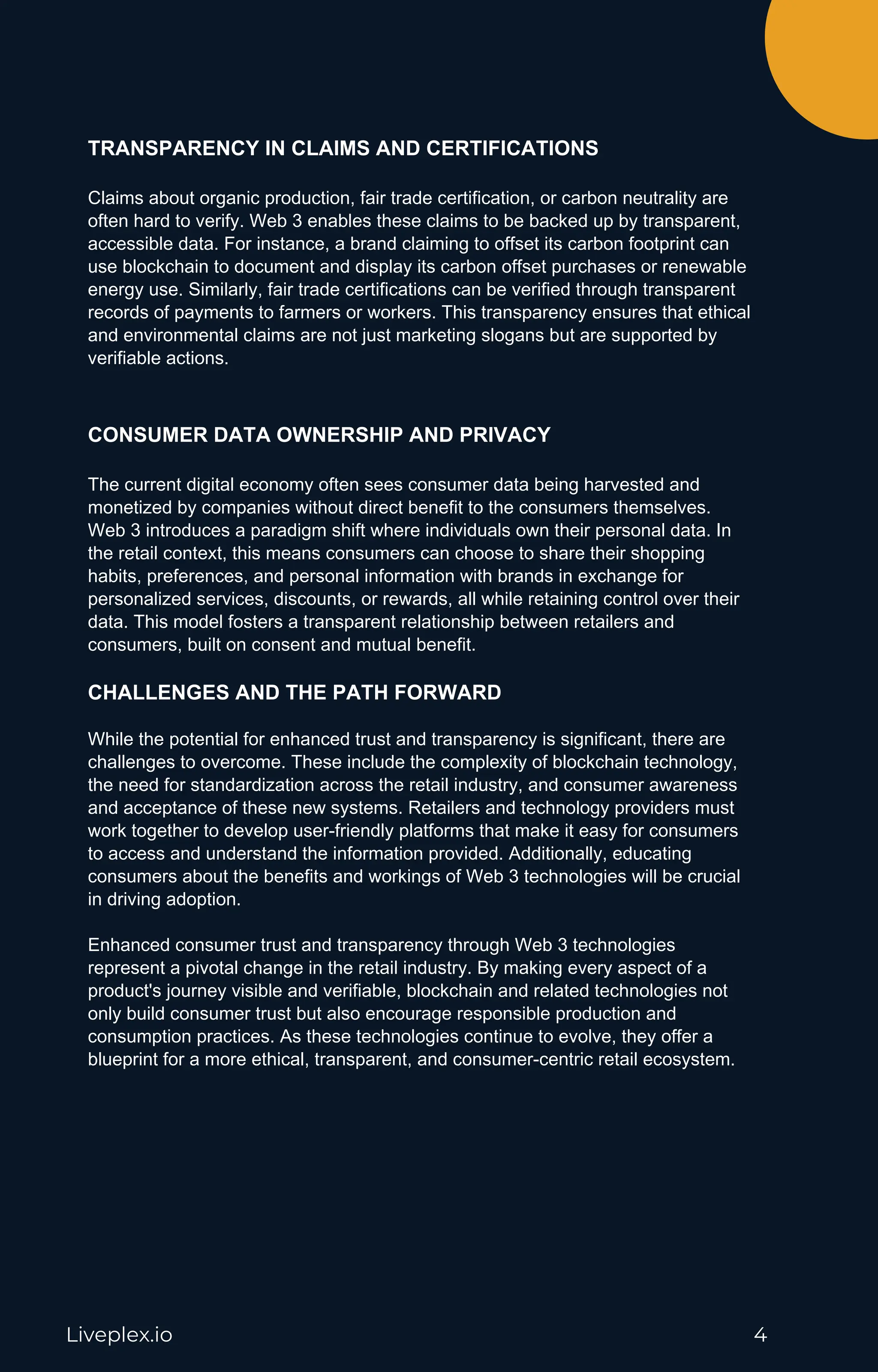 Liveplex.io 4
TRANSPARENCY IN CLAIMS AND CERTIFICATIONS
Claims about organic production, fair trade certification, or carbon neutrality are
often hard to verify. Web 3 enables these claims to be backed up by transparent,
accessible data. For instance, a brand claiming to offset its carbon footprint can
use blockchain to document and display its carbon offset purchases or renewable
energy use. Similarly, fair trade certifications can be verified through transparent
records of payments to farmers or workers. This transparency ensures that ethical
and environmental claims are not just marketing slogans but are supported by
verifiable actions.
CONSUMER DATA OWNERSHIP AND PRIVACY
The current digital economy often sees consumer data being harvested and
monetized by companies without direct benefit to the consumers themselves.
Web 3 introduces a paradigm shift where individuals own their personal data. In
the retail context, this means consumers can choose to share their shopping
habits, preferences, and personal information with brands in exchange for
personalized services, discounts, or rewards, all while retaining control over their
data. This model fosters a transparent relationship between retailers and
consumers, built on consent and mutual benefit.
CHALLENGES AND THE PATH FORWARD
While the potential for enhanced trust and transparency is significant, there are
challenges to overcome. These include the complexity of blockchain technology,
the need for standardization across the retail industry, and consumer awareness
and acceptance of these new systems. Retailers and technology providers must
work together to develop user-friendly platforms that make it easy for consumers
to access and understand the information provided. Additionally, educating
consumers about the benefits and workings of Web 3 technologies will be crucial
in driving adoption.
Enhanced consumer trust and transparency through Web 3 technologies
represent a pivotal change in the retail industry. By making every aspect of a
product's journey visible and verifiable, blockchain and related technologies not
only build consumer trust but also encourage responsible production and
consumption practices. As these technologies continue to evolve, they offer a
blueprint for a more ethical, transparent, and consumer-centric retail ecosystem.
 