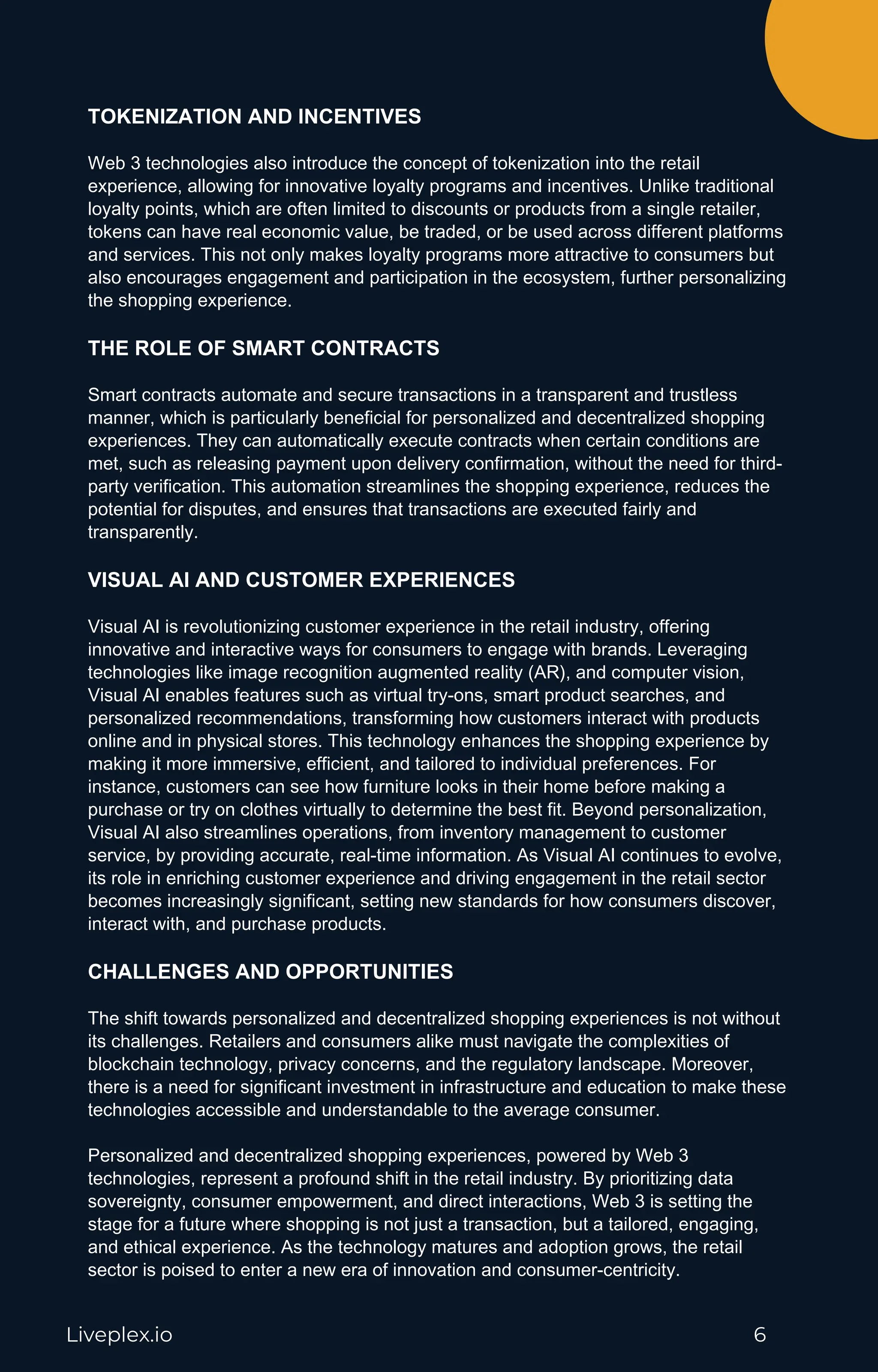 Liveplex.io 6
TOKENIZATION AND INCENTIVES
Web 3 technologies also introduce the concept of tokenization into the retail
experience, allowing for innovative loyalty programs and incentives. Unlike traditional
loyalty points, which are often limited to discounts or products from a single retailer,
tokens can have real economic value, be traded, or be used across different platforms
and services. This not only makes loyalty programs more attractive to consumers but
also encourages engagement and participation in the ecosystem, further personalizing
the shopping experience.
THE ROLE OF SMART CONTRACTS
Smart contracts automate and secure transactions in a transparent and trustless
manner, which is particularly beneficial for personalized and decentralized shopping
experiences. They can automatically execute contracts when certain conditions are
met, such as releasing payment upon delivery confirmation, without the need for third-
party verification. This automation streamlines the shopping experience, reduces the
potential for disputes, and ensures that transactions are executed fairly and
transparently.
VISUAL AI AND CUSTOMER EXPERIENCES
Visual AI is revolutionizing customer experience in the retail industry, offering
innovative and interactive ways for consumers to engage with brands. Leveraging
technologies like image recognition augmented reality (AR), and computer vision,
Visual AI enables features such as virtual try-ons, smart product searches, and
personalized recommendations, transforming how customers interact with products
online and in physical stores. This technology enhances the shopping experience by
making it more immersive, efficient, and tailored to individual preferences. For
instance, customers can see how furniture looks in their home before making a
purchase or try on clothes virtually to determine the best fit. Beyond personalization,
Visual AI also streamlines operations, from inventory management to customer
service, by providing accurate, real-time information. As Visual AI continues to evolve,
its role in enriching customer experience and driving engagement in the retail sector
becomes increasingly significant, setting new standards for how consumers discover,
interact with, and purchase products.
CHALLENGES AND OPPORTUNITIES
The shift towards personalized and decentralized shopping experiences is not without
its challenges. Retailers and consumers alike must navigate the complexities of
blockchain technology, privacy concerns, and the regulatory landscape. Moreover,
there is a need for significant investment in infrastructure and education to make these
technologies accessible and understandable to the average consumer.
Personalized and decentralized shopping experiences, powered by Web 3
technologies, represent a profound shift in the retail industry. By prioritizing data
sovereignty, consumer empowerment, and direct interactions, Web 3 is setting the
stage for a future where shopping is not just a transaction, but a tailored, engaging,
and ethical experience. As the technology matures and adoption grows, the retail
sector is poised to enter a new era of innovation and consumer-centricity.
 