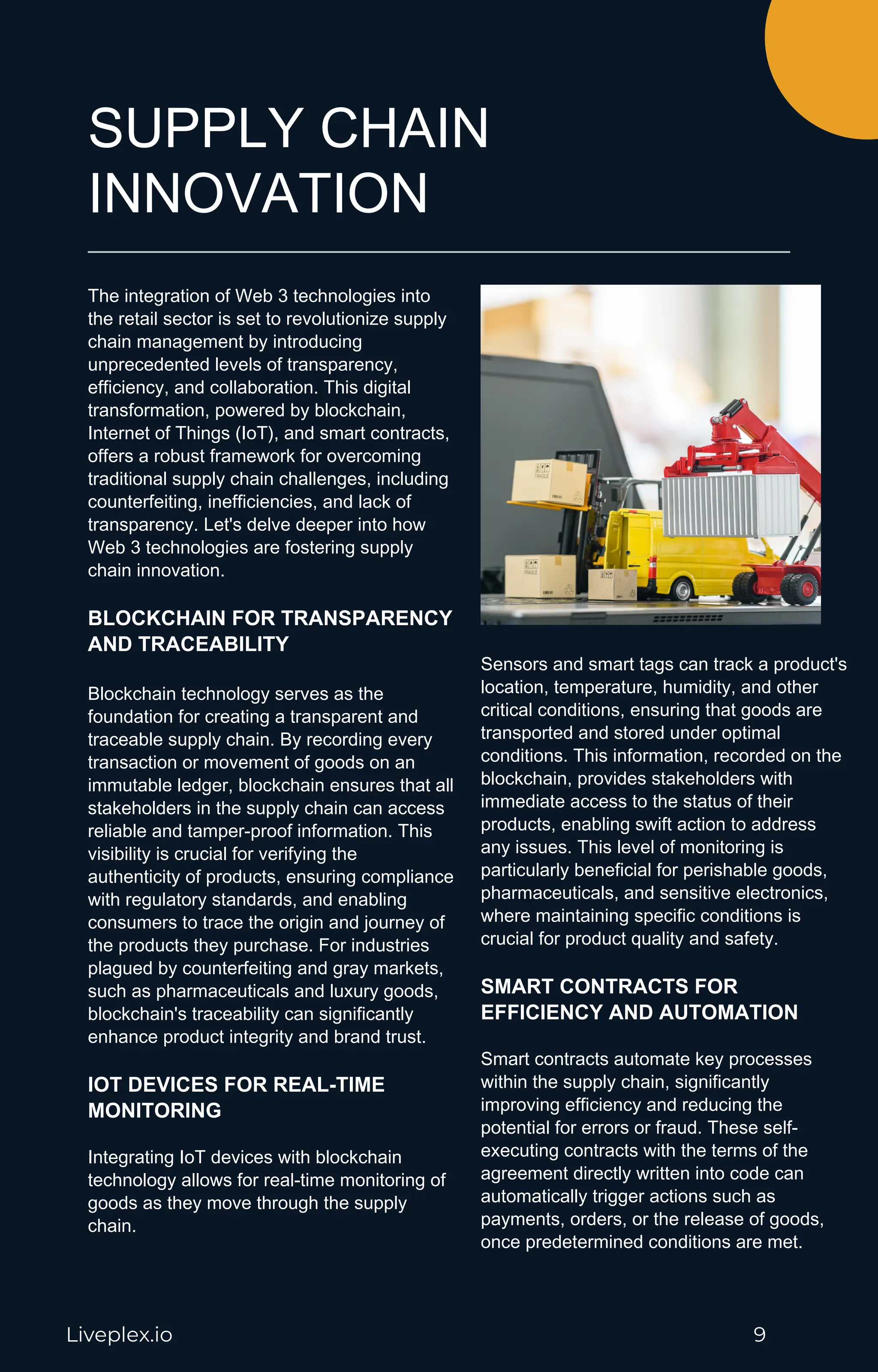 SUPPLY CHAIN
INNOVATION
The integration of Web 3 technologies into
the retail sector is set to revolutionize supply
chain management by introducing
unprecedented levels of transparency,
efficiency, and collaboration. This digital
transformation, powered by blockchain,
Internet of Things (IoT), and smart contracts,
offers a robust framework for overcoming
traditional supply chain challenges, including
counterfeiting, inefficiencies, and lack of
transparency. Let's delve deeper into how
Web 3 technologies are fostering supply
chain innovation.
BLOCKCHAIN FOR TRANSPARENCY
AND TRACEABILITY
Blockchain technology serves as the
foundation for creating a transparent and
traceable supply chain. By recording every
transaction or movement of goods on an
immutable ledger, blockchain ensures that all
stakeholders in the supply chain can access
reliable and tamper-proof information. This
visibility is crucial for verifying the
authenticity of products, ensuring compliance
with regulatory standards, and enabling
consumers to trace the origin and journey of
the products they purchase. For industries
plagued by counterfeiting and gray markets,
such as pharmaceuticals and luxury goods,
blockchain's traceability can significantly
enhance product integrity and brand trust.
IOT DEVICES FOR REAL-TIME
MONITORING
Integrating IoT devices with blockchain
technology allows for real-time monitoring of
goods as they move through the supply
chain.
Sensors and smart tags can track a product's
location, temperature, humidity, and other
critical conditions, ensuring that goods are
transported and stored under optimal
conditions. This information, recorded on the
blockchain, provides stakeholders with
immediate access to the status of their
products, enabling swift action to address
any issues. This level of monitoring is
particularly beneficial for perishable goods,
pharmaceuticals, and sensitive electronics,
where maintaining specific conditions is
crucial for product quality and safety.
SMART CONTRACTS FOR
EFFICIENCY AND AUTOMATION
Smart contracts automate key processes
within the supply chain, significantly
improving efficiency and reducing the
potential for errors or fraud. These self-
executing contracts with the terms of the
agreement directly written into code can
automatically trigger actions such as
payments, orders, or the release of goods,
once predetermined conditions are met.
Liveplex.io 9
 