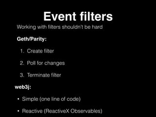 Event ﬁlters
Working with ﬁlters shouldn’t be hard
Geth/Parity:
1. Create ﬁlter
2. Poll for changes
3. Terminate ﬁlter
web3j:
• Simple (one line of code)
• Reactive (ReactiveX Observables)
 