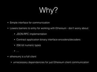 Why?
• Simple interface for communication
• Lowers barriers to entry for working with Ethereum - don’t worry about:
• JSON-RPC implementation
• Contract application binary interface encoders/decoders
• 256 bit numeric types
• …
• ethereumj is a full client
• unnecessary dependencies for just Ethereum client communication
 