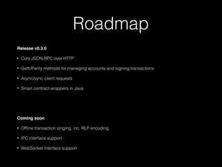 Roadmap
Release v0.3.0
• Core JSON-RPC over HTTP
• Geth/Parity methods for managing accounts and signing transactions
• Async/sync client requests
• Smart contract wrappers in Java
Coming soon
• Ofﬂine transaction singing, inc. RLP encoding
• IPC interface support
• WebSocket interface support
 