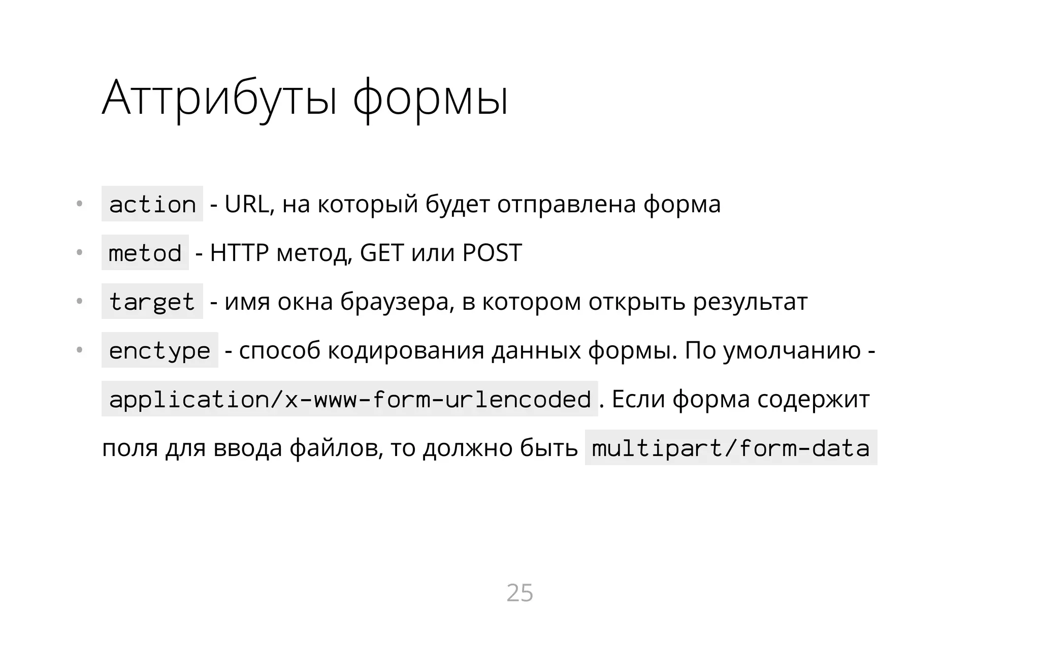 Аттрибуты формы
•   action - URL, на который будет отправлена форма
•   metod - HTTP метод, GET или POST
•   target - имя окна браузера, в котором открыть результат
•   enctype - способ кодирования данных формы. По умолчанию -
application/x-www-form-urlencoded . Если форма содержит
поля для ввода файлов, то должно быть multipart/form-data
25
 
