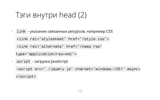 Тэги внутри head (2)
•   link - указание связанных ресурсов, например CSS
<link rel="stylesheet" href="/style.css">
<link rel="alternate" href="/news.rss"
type="application/rss+xml">
•   script - загрузка JavaScript
<script src="./jquery.js" charset="windows-1251" async>
</script>
10
 