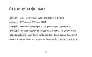 Аттрибуты формы
•   action - URL, на который будет отправлена форма
•   metod - HTTP метод, GET или POST
•   target - имя окна браузера, в котором открыть результат
•   enctype - способ кодирования данных формы. По умолчанию -
application/x-www-form-urlencoded . Если форма содержит
поля для ввода файлов, то должно быть multipart/form-data
25
 
