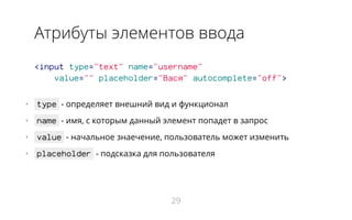 Атрибуты элементов ввода
<input type="text" name="username"
value="" placeholder="Вася" autocomplete="off">
•   type - определяет внешний вид и функционал
•   name - имя, с которым данный элемент попадет в запрос
•   value - начальное знаечение, пользователь может изменить
•   placeholder - подсказка для пользователя
29
 