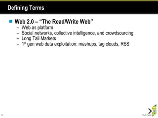 Defining Terms Web 2.0 – “The Read/Write Web” Web as platform  Social networks, collective intelligence, and crowdsourcing Long Tail Markets 1 st  gen web data exploitation: mashups, tag clouds, RSS 