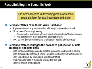Recapitulating the Semantic Web Semantic Web = “The World Wide Database” Anyone can read, anyone can write, with very loose version control “ Schema-last” data engineering The semweb is a database with a constantly-changing Entity/Relation diagram High data flexibility at the cost of non-optimized queries Most current Semantic Web data originates in traditional databases Semantic Web encourages the collective publication of data ontologies and data links Data contexts/ontologies can be created, published, and linked to others Data items can be extended, linked, grouped, and analyzed within contexts Easy to add value by linking data with relationships Trust relations work in the same way as the text web Network effects are beginning The Semantic Web is developing into a web-scale  social platform for data integration and fusion 