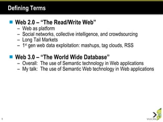 Defining Terms Web 2.0 – “The Read/Write Web” Web as platform  Social networks, collective intelligence, and crowdsourcing Long Tail Markets 1 st  gen web data exploitation: mashups, tag clouds, RSS Web 3.0 – “The World Wide Database” Overall:  The use of Semantic technology in Web applications My talk:  The use of Semantic Web technology in Web applications 