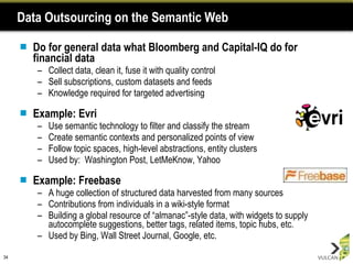 Data Outsourcing on the Semantic Web Do for general data what Bloomberg and Capital-IQ do for financial data Collect data, clean it, fuse it with quality control Sell subscriptions, custom datasets and feeds Knowledge required for targeted advertising Example: Evri Use semantic technology to filter and classify the stream Create semantic contexts and personalized points of view Follow topic spaces, high-level abstractions, entity clusters Used by:  Washington Post, LetMeKnow, Yahoo Example: Freebase A huge collection of structured data harvested from many sources Contributions from individuals in a wiki-style format Building a global resource of “almanac”-style data, with widgets to supply autocomplete suggestions, better tags, related items, topic hubs, etc. Used by Bing, Wall Street Journal, Google, etc. 