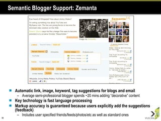 Semantic Blogger Support: Zemanta Automatic link, image, keyword, tag suggestions for blogs and email Average semi-professional blogger spends ~20 mins adding “decorative” content Key technology is fast language processing Markup accuracy is guaranteed because users explicitly add the suggestions (feedback) Includes user specified friends/feeds/photos/etc as well as standard ones 