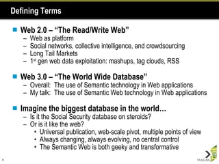 Defining Terms Web 2.0 – “The Read/Write Web” Web as platform  Social networks, collective intelligence, and crowdsourcing Long Tail Markets 1 st  gen web data exploitation: mashups, tag clouds, RSS Web 3.0 – “The World Wide Database” Overall:  The use of Semantic technology in Web applications My talk:  The use of Semantic Web technology in Web applications Imagine the biggest database in the world… Is it the Social Security database on steroids? Or is it like the web? Universal publication, web-scale pivot, multiple points of view Always changing, always evolving, no central control The Semantic Web is both geeky and transformative 