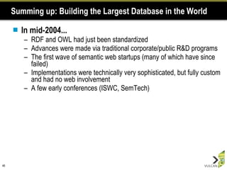 Summing up: Building the Largest Database in the World In mid-2004... RDF and OWL had just been standardized Advances were made via traditional corporate/public R&D programs The first wave of semantic web startups (many of which have since failed) Implementations were technically very sophisticated, but fully custom and had no web involvement A few early conferences (ISWC, SemTech) 