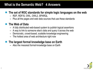 What is the Semantic Web?  4 Answers The set of W3C standards for simple logic languages on the web RDF, RDF/S, OWL, OWL2, SPARQL Plus all the pages and web data sources that use these standards The Web of Data A fully distributed web-based system to publish logical assertions  A way to link to someone else’s data and query it across the web Democratic, crowd-based, scalable knowledge engineering The hottest area of web architecture right now The largest formal knowledge base on Earth Also the messiest formal knowledge base on Earth 