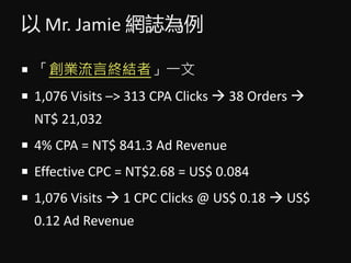  Mr. Jamie WI
? IԽKYߡһ
? 1,076 Visits C> 313 CPA Clicks ? 38 Orders ?
NT$ 21,032
? 4% CPA = NT$ 841.3 Ad Revenue
? Effective CPC = NT$2.68 = US$ 0.084
? 1,076 Visits ? 1 CPC Clicks @ US$ 0.18 ? US$
0.12 Ad Revenue
 