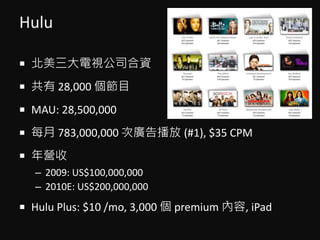 Hulu
? ҕ˾Y
?  28,000 Ŀ
? MAU: 28,500,000
? ÿ 783,000,000 ΏV沥 (#1), $35 CPM
? I
C 2009: US$100,000,000
C 2010E: US$200,000,000
? Hulu Plus: $10 /mo, 3,000  premium , iPad
 
