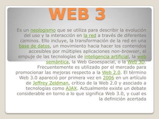 WEB 3 Es un neologismo que se utiliza para describir la evolución del uso y la interacción en la red a través de diferentes caminos. Ello incluye, la transformación de la red en una base de datos, un movimiento hacia hacer los contenidos accesibles por múltiples aplicaciones non-browser, el empuje de las tecnologías de inteligencia artificial, la web semántica, la Web Geoespacial, o la Web 3D. Frecuentemente es utilizado por el mercado para promocionar las mejoras respecto a la Web 2.0. El término Web 3.0 apareció por primera vez en 2006 en un artículo de Jeffrey Zeldman, crítico de la Web 2.0 y asociado a tecnologías como AJAX. Actualmente existe un debate considerable en torno a lo que significa Web 3.0, y cual es la definición acertada 