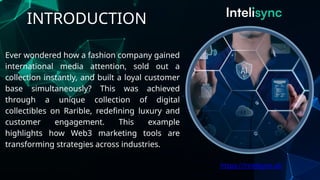 INTRODUCTION
Ever wondered how a fashion company gained
international media attention, sold out a
collection instantly, and built a loyal customer
base simultaneously? This was achieved
through a unique collection of digital
collectibles on Rarible, redefining luxury and
customer engagement. This example
highlights how Web3 marketing tools are
transforming strategies across industries.
https://intelisync.ai/
 