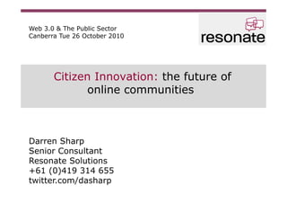 Citizen Innovation: the future of
online communities
Darren Sharp
Senior Consultant
Resonate Solutions
+61 (0)419 314 655
twitter.com/dasharp
Web 3.0 & The Public Sector
Canberra Tue 26 October 2010
 