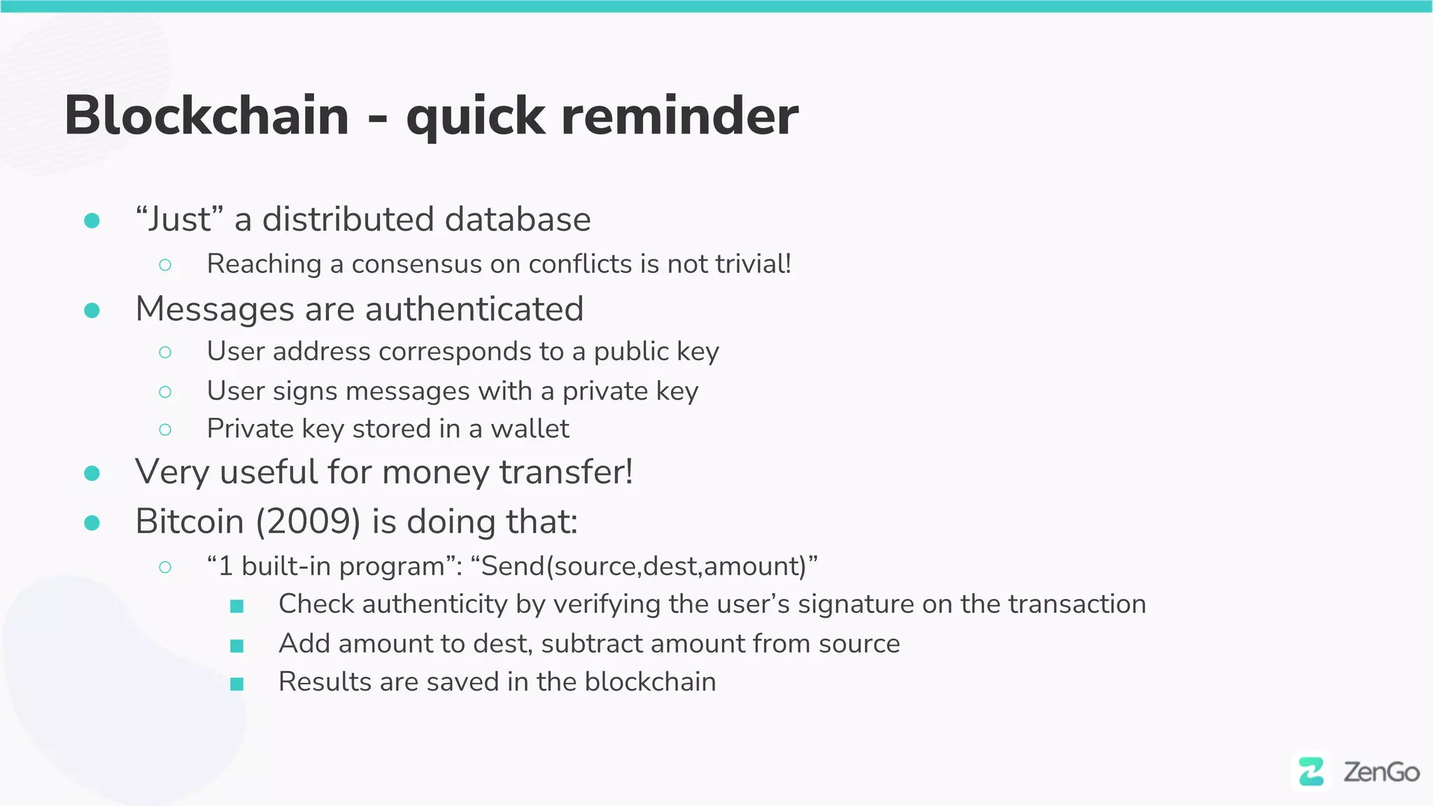Blockchain - quick reminder
● “Just” a distributed database
○ Reaching a consensus on conflicts is not trivial!
● Messages are authenticated
○ User address corresponds to a public key
○ User signs messages with a private key
○ Private key stored in a wallet
● Very useful for money transfer!
● Bitcoin (2009) is doing that:
○ “1 built-in program”: “Send(source,dest,amount)”
■ Check authenticity by verifying the user’s signature on the transaction
■ Add amount to dest, subtract amount from source
■ Results are saved in the blockchain
 