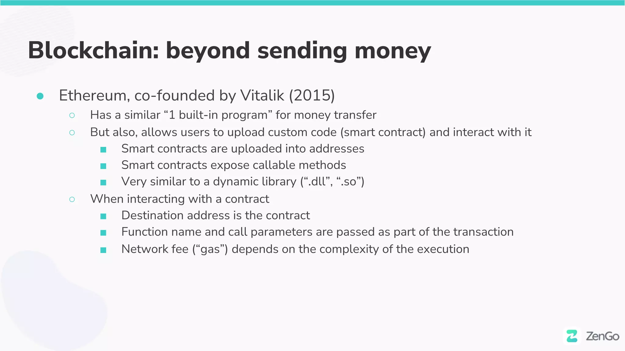 Blockchain: beyond sending money
● Ethereum, co-founded by Vitalik (2015)
○ Has a similar “1 built-in program” for money transfer
○ But also, allows users to upload custom code (smart contract) and interact with it
■ Smart contracts are uploaded into addresses
■ Smart contracts expose callable methods
■ Very similar to a dynamic library (“.dll”, “.so”)
○ When interacting with a contract
■ Destination address is the contract
■ Function name and call parameters are passed as part of the transaction
■ Network fee (“gas”) depends on the complexity of the execution
 