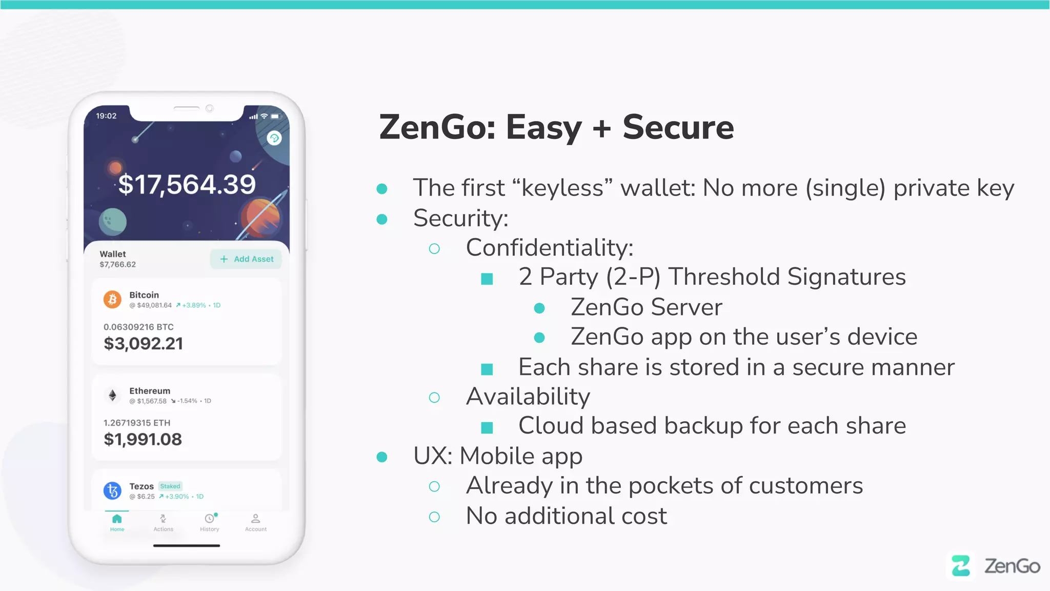 ZenGo: Easy + Secure
● The first “keyless” wallet: No more (single) private key
● Security:
○ Confidentiality:
■ 2 Party (2-P) Threshold Signatures
● ZenGo Server
● ZenGo app on the user’s device
■ Each share is stored in a secure manner
○ Availability
■ Cloud based backup for each share
● UX: Mobile app
○ Already in the pockets of customers
○ No additional cost
 