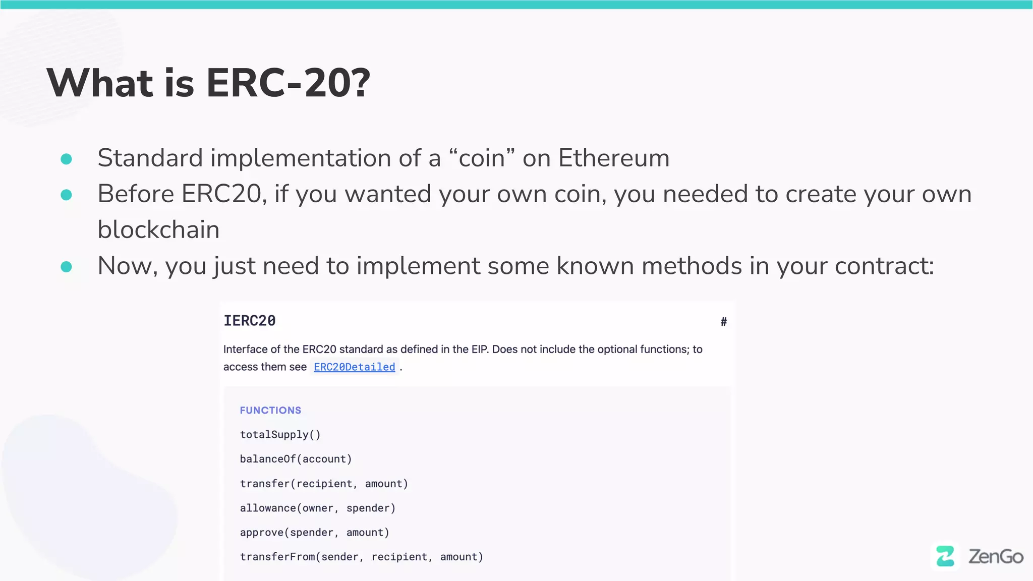 What is ERC-20?
● Standard implementation of a “coin” on Ethereum
● Before ERC20, if you wanted your own coin, you needed to create your own
blockchain
● Now, you just need to implement some known methods in your contract:
 