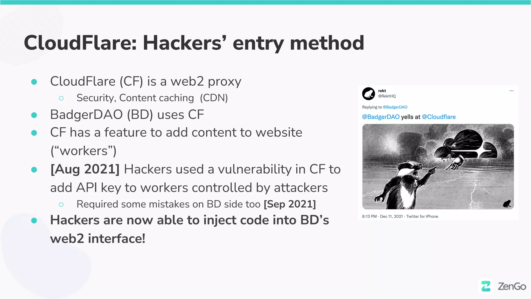 CloudFlare: Hackers’ entry method
● CloudFlare (CF) is a web2 proxy
○ Security, Content caching (CDN)
● BadgerDAO (BD) uses CF
● CF has a feature to add content to website
(“workers”)
● [Aug 2021] Hackers used a vulnerability in CF to
add API key to workers controlled by attackers
○ Required some mistakes on BD side too [Sep 2021]
● Hackers are now able to inject code into BD’s
web2 interface!
 