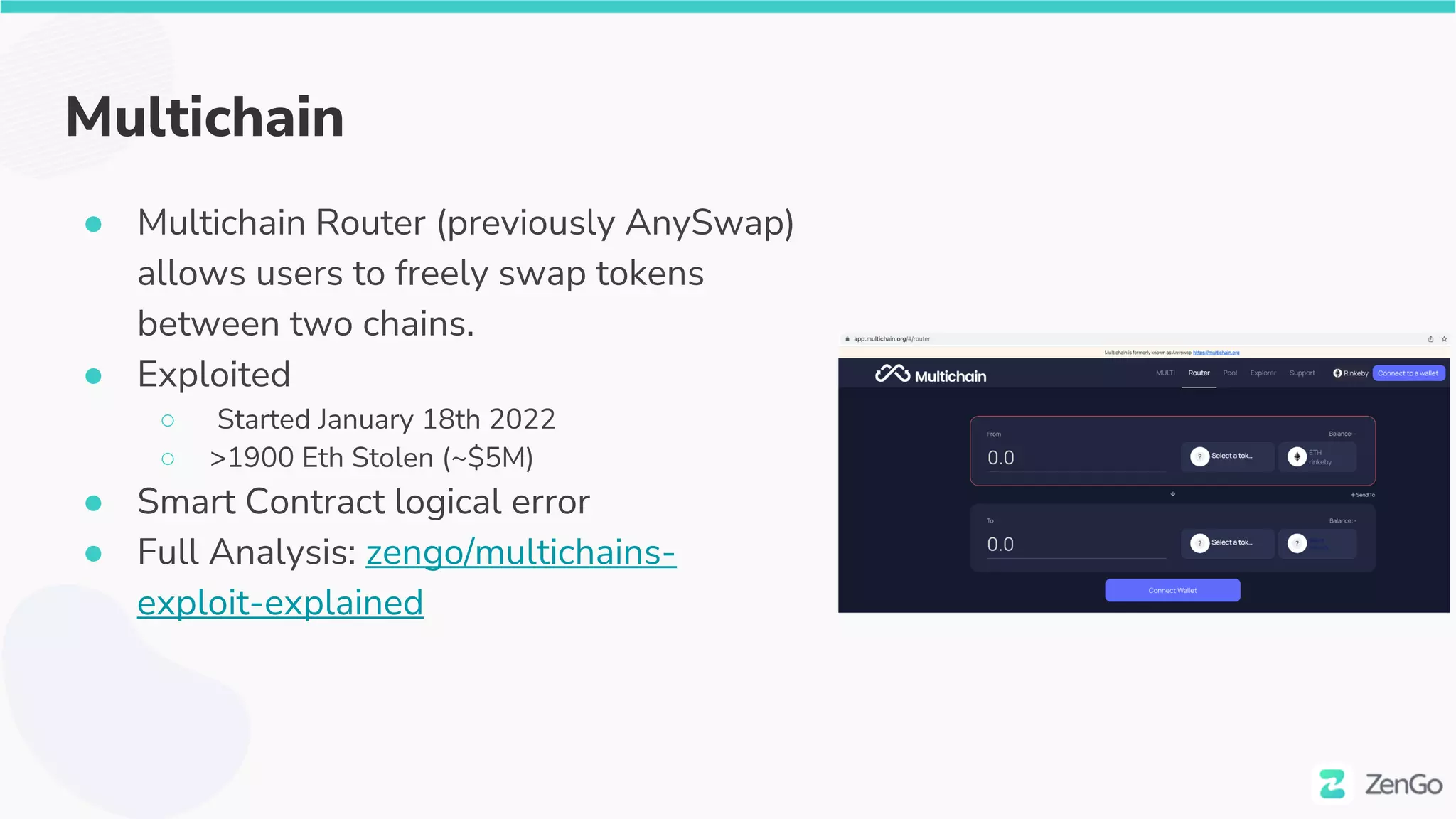 Multichain
● Multichain Router (previously AnySwap)
allows users to freely swap tokens
between two chains.
● Exploited
○ Started January 18th 2022
○ >1900 Eth Stolen (~$5M)
● Smart Contract logical error
● Full Analysis: zengo/multichains-
exploit-explained
 