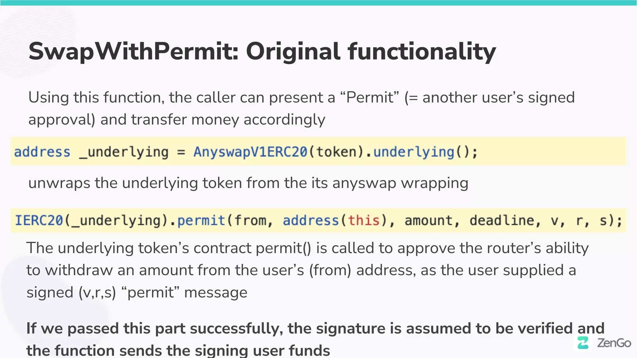 SwapWithPermit: Original functionality
Using this function, the caller can present a “Permit” (= another user’s signed
approval) and transfer money accordingly
unwraps the underlying token from the its anyswap wrapping
The underlying token’s contract permit() is called to approve the router’s ability
to withdraw an amount from the user’s (from) address, as the user supplied a
signed (v,r,s) “permit” message
If we passed this part successfully, the signature is assumed to be verified and
the function sends the signing user funds
 