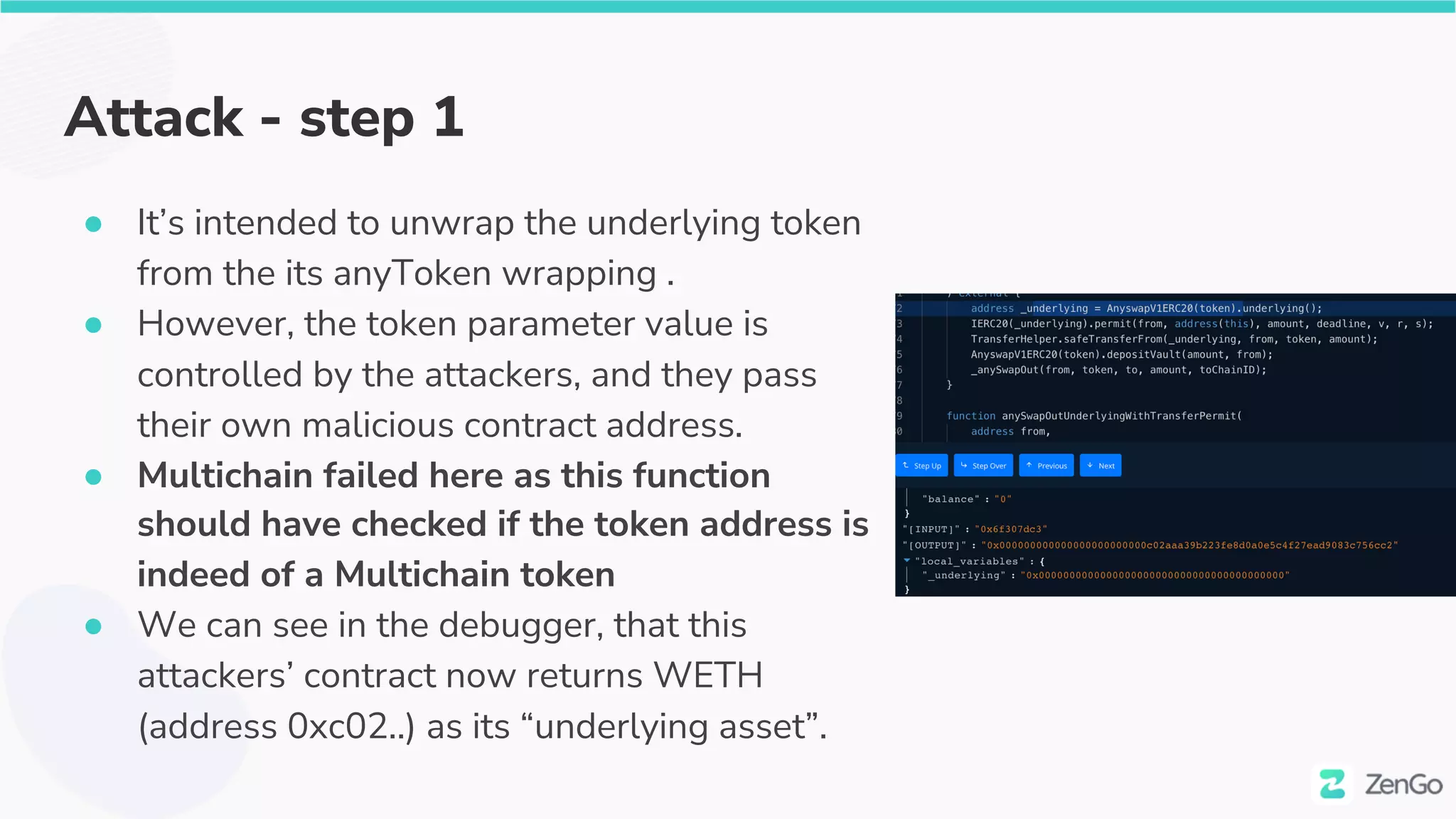 Attack - step 1
● It’s intended to unwrap the underlying token
from the its anyToken wrapping .
● However, the token parameter value is
controlled by the attackers, and they pass
their own malicious contract address.
● Multichain failed here as this function
should have checked if the token address is
indeed of a Multichain token
● We can see in the debugger, that this
attackers’ contract now returns WETH
(address 0xc02..) as its “underlying asset”.
 