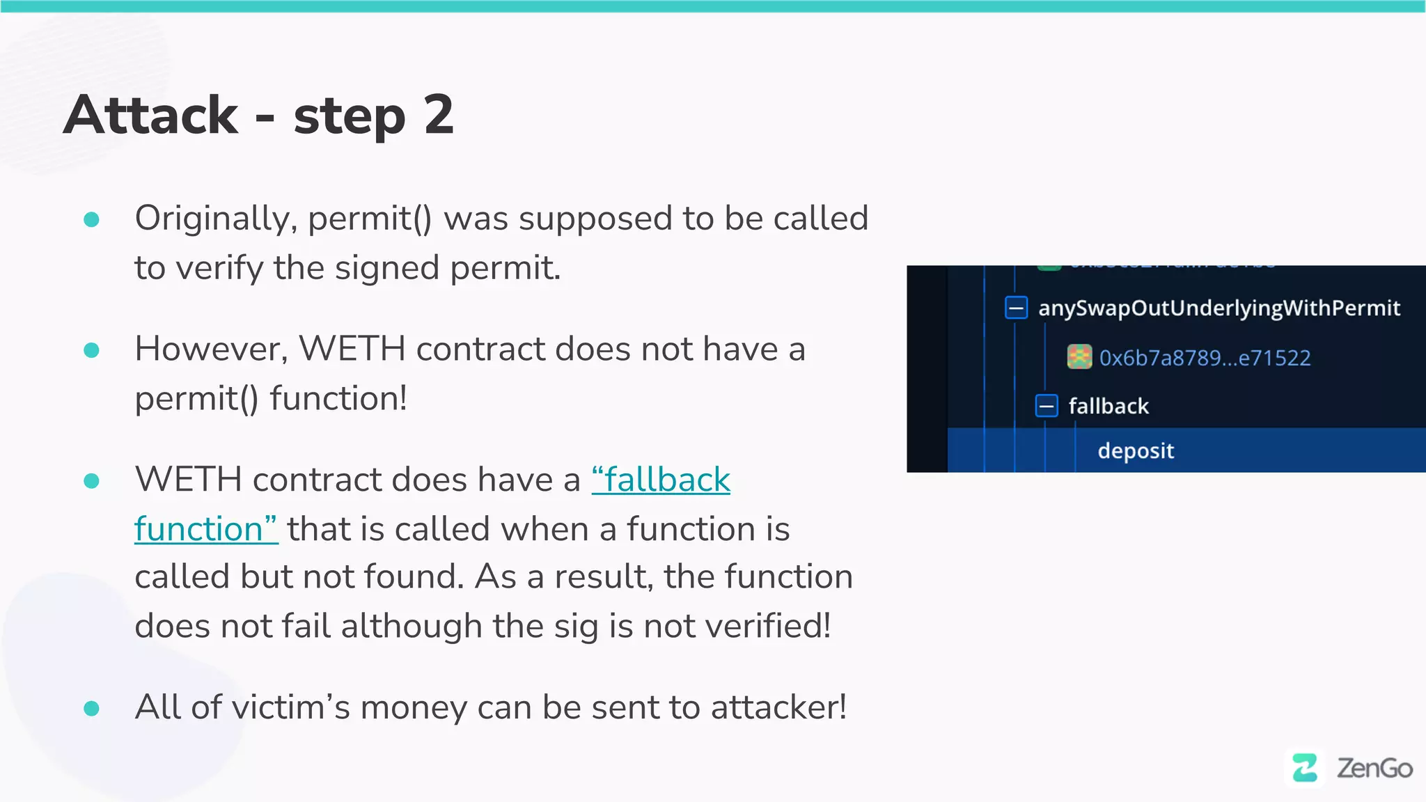 Attack - step 2
● Originally, permit() was supposed to be called
to verify the signed permit.
● However, WETH contract does not have a
permit() function!
● WETH contract does have a “fallback
function” that is called when a function is
called but not found. As a result, the function
does not fail although the sig is not verified!
● All of victim’s money can be sent to attacker!
 