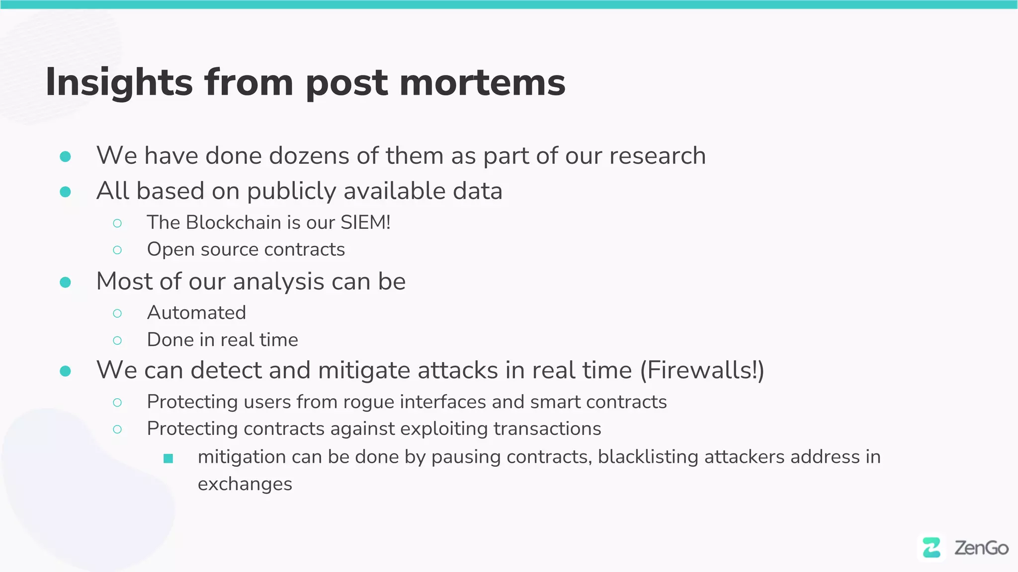 Insights from post mortems
● We have done dozens of them as part of our research
● All based on publicly available data
○ The Blockchain is our SIEM!
○ Open source contracts
● Most of our analysis can be
○ Automated
○ Done in real time
● We can detect and mitigate attacks in real time (Firewalls!)
○ Protecting users from rogue interfaces and smart contracts
○ Protecting contracts against exploiting transactions
■ mitigation can be done by pausing contracts, blacklisting attackers address in
exchanges
 