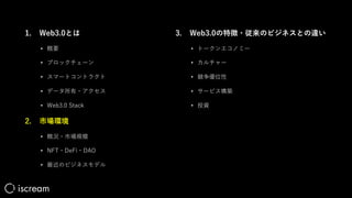 1. Web3.0とは
• 概要
• ブロックチェーン
• スマートコントラクト
• データ所有・アクセス
• Web3.0 Stack
2. 市場環境
• 概況・市場規模
• NFT・DeFi・DAO
• 最近のビジネスモデル
3. Web3.0の特徴・従来のビジネスとの違い
• トークンエコノミー
• カルチャー
• 競争優位性
• サービス構築
• 投資
 
