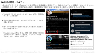 Web3.0の特徴 ‒ カルチャー
個⼈もプロジェクトもTwitter上で絶え間なく情報収集・発信を⾏い、独⾃のカルチャーを醸成。ブロックチェーン
の特徴からボーダーを⾶び越えた取引、事業展開が可能で情報を正確に早く取得し分析することが肝要。
Source: ⾃⺠党デジタル社会推進本部 NFT PT座⻑ 平議員Twitter, darkstar Twitter & Mirror
• Twitter上でのコミュニケーション。gm、LFG、WAGMI。
ボーダーレスな世界
• 24/7の情報収集・発信。怪しいプロジェクト、コンサル
多数。DYOR
• 働くという感覚よりも興味があるものに参加して貢献に
従って報酬をもらう
• Pseudonymous (偽名) ⽂化。世間⼀般の信⽤よりもSNS
上のステータス・繋がり、発信物、ウォレットの中⾝
（保有するFT・NFT）が信⽤⼒に
特徴
19
Copyright © iscream, Inc. All rights reserved.
 