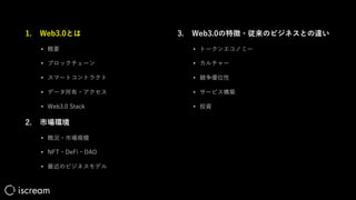 1. Web3.0とは
• 概要
• ブロックチェーン
• スマートコントラクト
• データ所有・アクセス
• Web3.0 Stack
2. 市場環境
• 概況・市場規模
• NFT・DeFi・DAO
• 最近のビジネスモデル
3. Web3.0の特徴・従来のビジネスとの違い
• トークンエコノミー
• カルチャー
• 競争優位性
• サービス構築
• 投資
 