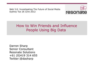 Web 3.0: Investigating The Future of Social Media
Sydney Tue 26 June 2012




      How to Win Friends and Influence
           People Using Big Data



Darren Sharp
Senior Consultant
Resonate Solutions
+61 (0)419 314 655
Twitter:@dasharp
 