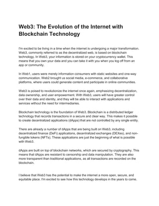 Web3: The Evolution of the Internet with
Blockchain Technology
I'm excited to be living in a time when the internet is undergoing a major transformation.
Web3, commonly referred to as the decentralized web, is based on blockchain
technology. In Web3, your information is stored on your cryptocurrency wallet. This
means that you own your data and you can take it with you when you log off from an
app or community.
In Web1, users were merely information consumers with static websites and one-way
communication. Web2 brought us social media, e-commerce, and collaborative
platforms, where users could generate content and participate in online communities.
Web3 is poised to revolutionize the internet once again, emphasizing decentralization,
data ownership, and user empowerment. With Web3, users will have greater control
over their data and identity, and they will be able to interact with applications and
services without the need for intermediaries.
Blockchain technology is the foundation of Web3. Blockchain is a distributed ledger
technology that records transactions in a secure and clear way. This makes it possible
to create decentralized applications (dApps) that are not controlled by any single entity.
There are already a number of dApps that are being built on Web3, including
decentralized finance (DeFi) applications, decentralized exchanges (DEXes), and non-
fungible tokens (NFTs). These applications are just the beginning of what is possible
with Web3.
dApps are built on top of blockchain networks, which are secured by cryptography. This
means that dApps are resistant to censorship and data manipulation. They are also
more transparent than traditional applications, as all transactions are recorded on the
blockchain.
I believe that Web3 has the potential to make the internet a more open, secure, and
equitable place. I'm excited to see how this technology develops in the years to come.
 
