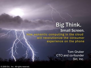Big Think.  Small Screen. How semantic computing in the cloud  will revolutionize the consumer  experience on the phone Tom Gruber CTO and co-founder Siri, Inc. © 2009 Siri,  Inc.  All rights reserved. 