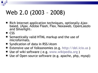 Web 2.0 (2003 – 2008) Rich Internet application  techniques, optionally Ajax-based. ( Ajax, Adobe Flash, Flex, Nexaweb, OpenLaszlo and Silverlight  ) CSS Semantically valid HTML markup and the use of  microformats .  Syndication of data in RSS/Atom Extensive use of  folksonomies  (e.g.  http://del.icio.us  ) Use of  wiki  software ( e.g.  www.wikipedia.org  ) Use of  Open source software  (e.g. apache, php, mysql) 