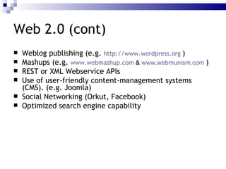 Web 2.0 (cont) Weblog  publishing (e.g.  http://www.wordpress.org   ) Mashups  (e.g.  www.webmashup.com  &  www.webmunism.com   ) REST  or  XML Webservice APIs   Use of user-friendly  content-management systems  (CMS). (e.g. Joomla) Social Networking  (Orkut, Facebook) Optimized  search engine capability 