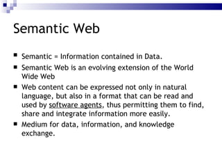 Semantic Web Semantic  = Information contained in Data . Semantic Web  is an evolving extension of the World Wide Web  Web content can be expressed not only in natural language, but also in a format that can be read and used by  software agents , thus permitting them to  find ,  share  and  integrate  information more easily.  Medium for data, information, and  knowledge exchange .   