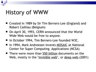 History of WWW Created in 1989 by Sir Tim Berners-Lee (England) and Robert Cailliau (Belgium) On April 30, 1993, CERN announced that the World Wide Web would be free to anyone. In October 1994, Tim Berners-Lee founded W3C. In 1994, Mark Andreesen invents  MOSAIC  at National Center for Super Computing  Applications (NCSA) There were more than  550 billion  documents on the Web, mostly in the " invisible web ", or  deep web .(2001) 