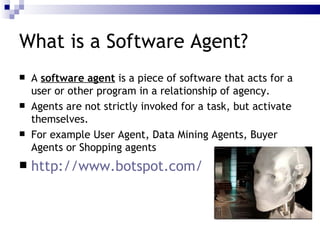 What is a Software Agent? A  software agent  is a piece of software that acts for a user or other program in a relationship of agency. Agents are not strictly invoked for a task, but activate themselves. For example User Agent, Data Mining Agents, Buyer Agents or Shopping agents http://www.botspot.com/ 