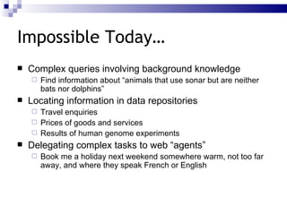 Impossible Today… Complex queries involving background knowledge Find information about “animals that use sonar but are neither bats nor dolphins” Locating information in data repositories Travel enquiries Prices of goods and services Results of human genome experiments Delegating complex tasks to web “agents” Book me a holiday next weekend somewhere warm, not too far away, and where they speak French or English 