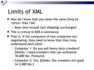 Limits of XML How do I know that you mean the same thing by <price> that I do? Does that include tax? shipping? surcharges? This is critical in B2B e-commerce. That is, if the computers of two companies are negotiating, they need to know that they truly understand each other. Computer 1: Do you sell heavy duty crowbars? [thinks:  I need crowbars that can withstand 10,000 lbs. Pressure ] Computer 2: Yes. [thinks:  Our crowbars are good to 5,000 lbs. ] 