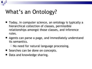 Today, in computer science, an ontology is typically a  hierarchical collection of classes ,  permissible relationships amongst those classes , and  inference rules . Agents can  parse a page , and immediately  understand  its  semantics . No need  for  natural language processing . Searches can be done on  concepts .  Data and knowledge sharing .  What’s an Ontology? 