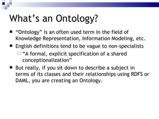 What’s an Ontology? “ Ontology” is an often used term in the field of Knowledge Representation, Information Modeling, etc. English definitions tend to be vague to non-specialists “ A formal, explicit specification of a shared conceptionalization” But really, if you sit down to  describe a subject  in terms of its  classes  and their  relationships  using  RDFS  or  DAML , you are creating an  Ontology . 