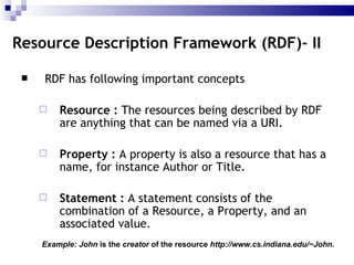 RDF has following important concepts Resource  :  The resources being described by RDF are anything that can be named via a URI.  Property  :  A property is also a resource that has a name, for instance Author or Title.  Statement  :  A statement consists of the combination of a Resource, a Property, and an associated value.  Resource Description Framework (RDF)- II Example: John  is the  creator  of the resource  http://www.cs.indiana.edu/~John.   